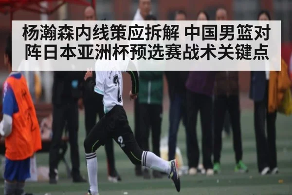 杨瀚森内线策应拆解 中国男篮对阵日本亚洲杯预选赛战术关键点