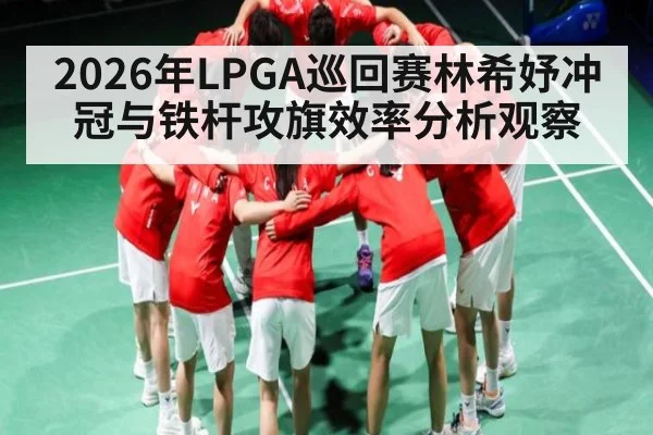 2026年LPGA巡回赛林希妤冲冠与铁杆攻旗效率分析观察