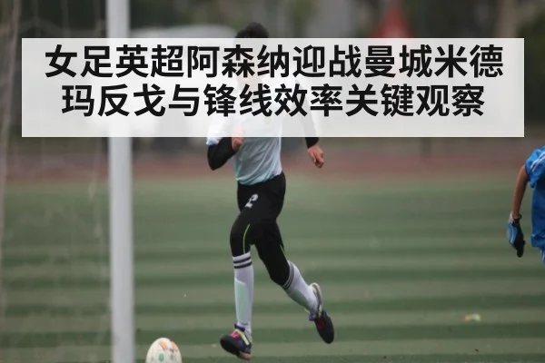 女足英超阿森纳迎战曼城米德玛反戈与锋线效率关键观察